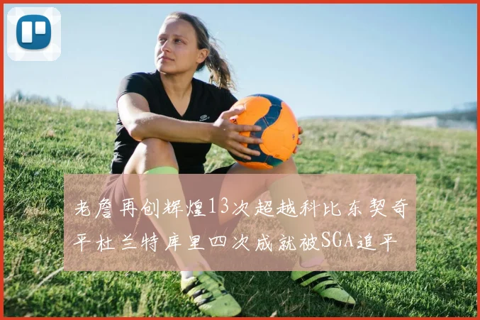 老詹再创辉煌13次超越科比东契奇平杜兰特库里四次成就被SGA追平