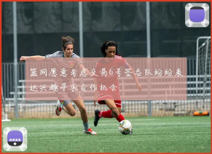 篮网愿意考虑交易6号签各队纷纷表达兴趣寻求合作机会