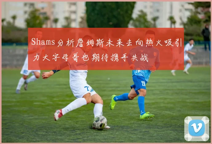 Shams分析詹姆斯未来去向热火吸引力大字母哥也期待携手共战