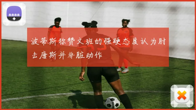 波蒂斯称赞文班的强硬态度认为肘击唐斯并非脏动作
