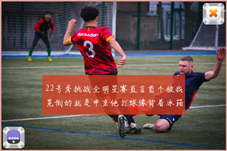 22号秀挑战全明星赛直言首个被我晃倒的就是申京他打球像背着冰箱一样笨重