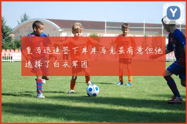 皇马迅速签下库库马竞虽有意但他选择了白衣军团