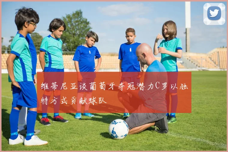 维蒂尼亚谈葡萄牙夺冠潜力C罗以独特方式贡献球队