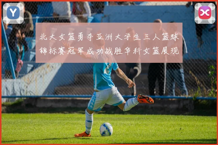 北大女篮勇夺亚洲大学生三人篮球锦标赛冠军成功战胜华科女篮展现强大实力