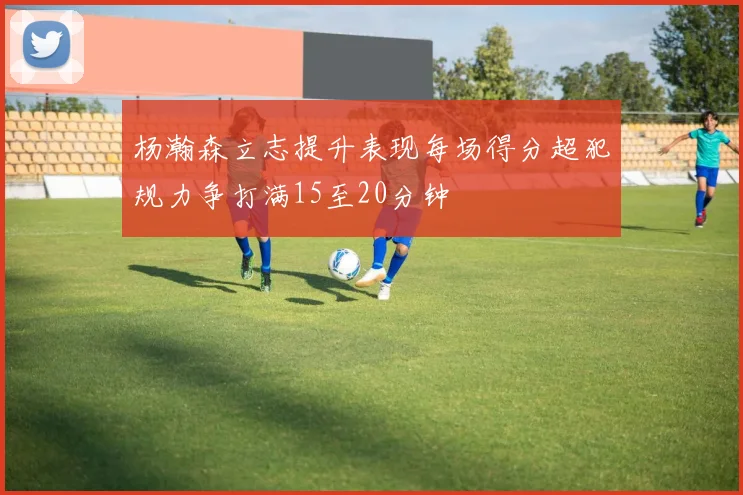 杨瀚森立志提升表现每场得分超犯规力争打满15至20分钟