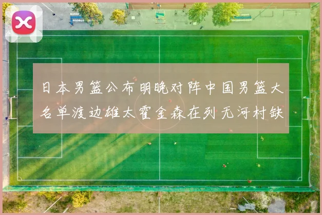 日本男篮公布明晚对阵中国男篮大名单渡边雄太霍金森在列无河村缺席